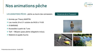Nos animations pêche
Texte
LES ANIMATIONS PÊCHE – pêche au leurre des carnassiers
 Animée par Thierry MARTIN
 Les mardis 24 et 31 octobre de 9h30 à 11h30
 À MARANS
 Accessible à partir de 7 ans
 Tarif : 15€/pers (pass pêche obligatoire inclus).
 Matériel et appâts fournis
Présentation des animations – Année 2023
Vacances de la Toussaint
 
