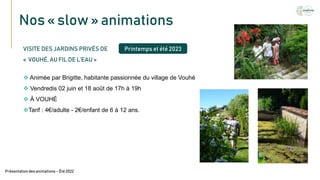 Nos « slow » animations
Texte
VISITE DES JARDINS PRIVÉS DE
« VOUHÉ, AU FIL DE L’EAU »
 Animée par Brigitte, habitante passionnée du village de Vouhé
 Vendredis 02 juin et 18 août de 17h à 19h
 À VOUHÉ
Tarif : 4€/adulte - 2€/enfant de 6 à 12 ans.
Présentation des animations – Été2022
Printemps et été 2023
 