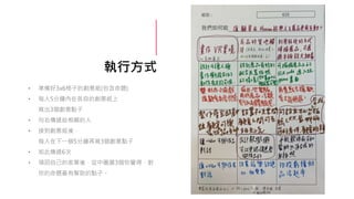 執行方式
• 準備好3x6格子的創意紙(包含命題)
• 每人5分鐘內在各自的創意紙上
寫出3個創意點子
• 向右傳遞給相鄰的人
• 接到創意紙後，
每人在下一個5分鐘再寫3個創意點子
• 如此傳遞6次
• 領回自己的表單後，從中圈選3個你覺得，對
你的命題最有幫助的點子。
 