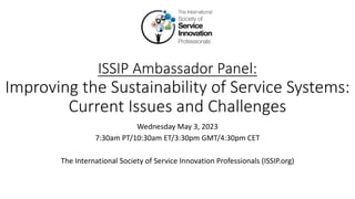 ISSIP Ambassador Panel:
Improving the Sustainability of Service Systems:
Current Issues and Challenges
Wednesday May 3, 2023
7:30am PT/10:30am ET/3:30pm GMT/4:30pm CET
The International Society of Service Innovation Professionals (ISSIP.org)
 