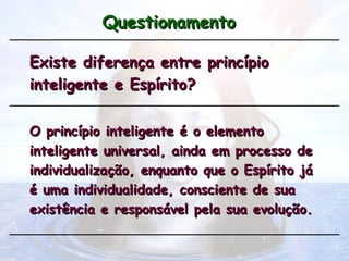 Questionamento
Questionamento
Existe diferença entre princípio
Existe diferença entre princípio
inteligente e Espírito?
inteligente e Espírito?
O princípio inteligente é o elemento
O princípio inteligente é o elemento
inteligente universal, ainda em processo de
inteligente universal, ainda em processo de
individualização, enquanto que o Espírito já
individualização, enquanto que o Espírito já
é uma individualidade, consciente de sua
é uma individualidade, consciente de sua
existência e responsável pela sua evolução.
existência e responsável pela sua evolução.
 