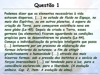 Podemos dizer que os elementos necessários à vida
estavam dispersos, [...] no estado de fluido no Espaço, no
meio dos Espíritos, ou em outros planetas, à espera da
criação da Terra, para começarem existência nova em
novo globo (Le:45). Depois de criada a Terra, esses
germens (ou elementos) ficaram aguardando as condições
propícias para se desenvolverem no planeta (Le:44).
Começa a individualização do princípio inteligente que passa
[...] lentamente por um processo de elaboração das
formas inferiores da natureza, a fim de atingir
gradativamente a humanidade [...] através das mais
bizarras formas; sob a pressão dos instintos e a sevícia de
forças inverossímeis [...] vai tendendo para a luz, para a
consciência esclarecida, para a liberdade. (A evolução
anímica. Cap. 2, item: A evolução da alma).
Questão 1
Questão 1
 