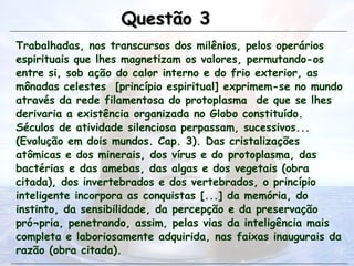 Trabalhadas, nos transcursos dos milênios, pelos operários
espirituais que lhes magnetizam os valores, permutando-os
entre si, sob ação do calor interno e do frio exterior, as
mônadas celestes [princípio espiritual] exprimem-se no mundo
através da rede filamentosa do protoplasma de que se lhes
derivaria a existência organizada no Globo constituído.
Séculos de atividade silenciosa perpassam, sucessivos...
(Evolução em dois mundos. Cap. 3). Das cristalizações
atômicas e dos minerais, dos vírus e do protoplasma, das
bactérias e das amebas, das algas e dos vegetais (obra
citada), dos invertebrados e dos vertebrados, o princípio
inteligente incorpora as conquistas [...] da memória, do
instinto, da sensibilidade, da percepção e da preservação
pró¬pria, penetrando, assim, pelas vias da inteligência mais
completa e laboriosamente adquirida, nas faixas inaugurais da
razão (obra citada).
Questão 3
Questão 3
 