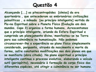 Alcançando [...] os pitecantropóides [símios] da era
quartenária , que antecederam as embrionárias civilizações
paleolíticas , a mônada [ou princípio inteligente] vertida do
Pla¬no Espiritual sobre o Planeta Físico (Evolução em dois
mundos. Capo 3) organiza a forma humana. Acrescentamos
que o princípio inteligente, oriundo da Esfera Espiritual e
cumprindo um planejamento divino, manifestou-se na Terra
para sua culminância na humanização. Não podemos
circunscrever-lhe a experiência ao plano físico simplesmente
considerado, porquanto, através do nascimento e morte da
forma, sofre constantes modificações nos dois planos em que
se manifesta (obra citada). No plano espiritual o princípio
inteligente continua o processo evolutivo, elaborando o veículo
sutil (perispírito), necessário à formação do corpo físico das
diferentes espécies, até atingir a culminância no ser humano.
Questão 4
Questão 4
 