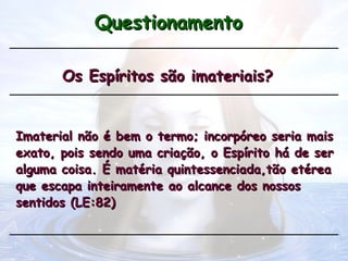 Questionamento
Questionamento
Os Espíritos são imateriais?
Os Espíritos são imateriais?
Imaterial não é bem o termo; incorpóreo seria mais
Imaterial não é bem o termo; incorpóreo seria mais
exato, pois sendo uma criação, o Espírito há de ser
exato, pois sendo uma criação, o Espírito há de ser
alguma coisa. É matéria quintessenciada,tão etérea
alguma coisa. É matéria quintessenciada,tão etérea
que escapa inteiramente ao alcance dos nossos
que escapa inteiramente ao alcance dos nossos
sentidos (LE:82)
sentidos (LE:82)
 