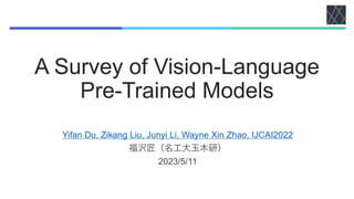 A Survey of Vision-Language
Pre-Trained Models
Yifan Du, Zikang Liu, Junyi Li, Wayne Xin Zhao, IJCAI2022
福沢匠（名工大玉木研）
2023/5/11
 