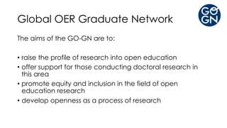 Global OER Graduate Network
The aims of the GO-GN are to:
• raise the profile of research into open education
• offer support for those conducting doctoral research in
this area
• promote equity and inclusion in the field of open
education research
• develop openness as a process of research
 