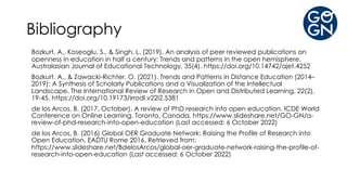 Bibliography
Bozkurt, A., Koseoglu, S., & Singh, L. (2019). An analysis of peer reviewed publications on
openness in education in half a century: Trends and patterns in the open hemisphere.
Australasian Journal of Educational Technology, 35(4). https://doi.org/10.14742/ajet.4252
Bozkurt, A., & Zawacki-Richter, O. (2021). Trends and Patterns in Distance Education (2014–
2019): A Synthesis of Scholarly Publications and a Visualization of the Intellectual
Landscape. The International Review of Research in Open and Distributed Learning, 22(2),
19-45. https://doi.org/10.19173/irrodl.v22i2.5381
de los Arcos, B. (2017, October). A review of PhD research into open education. ICDE World
Conference on Online Learning, Toronto, Canada. https://www.slideshare.net/GO-GN/a-
review-of-phd-research-into-open-education (Last accessed: 6 October 2022)
de los Arcos, B. (2016) Global OER Graduate Network: Raising the Profile of Research into
Open Education. EADTU Rome 2016. Retrieved from:
https://www.slideshare.net/BdelosArcos/global-oer-graduate-network-raising-the-profile-of-
research-into-open-education (Last accessed: 6 October 2022)
 