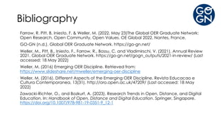 Bibliography
Farrow, R. Pitt, B, Iniesto, F. & Weller, M. (2022, May 23)The Global OER Graduate Network:
Open Research, Open Community, Open Values. OE Global 2022, Nantes, France.
GO-GN (n.d.). Global OER Graduate Network. https://go-gn.net/
Weller, M., Pitt, B., Iniesto, F., Farrow, R., Bossu, C. and Vladimirschi, V. (2021). Annual Review
2021. Global OER Graduate Network. https://go-gn.net/gogn_outputs/2021-in-review/ (Last
accessed: 18 May 2022)
Weller, M. (2016) Emerging OER Discipline. Retrieved from:
https://www.slideshare.net/mweller/emerging-oer-discipline
Weller, M. (2016). Different Aspects of the Emerging OER Discipline. Revista Educacao e
Cultura Contemporanea, 13(31). http://oro.open.ac.uk/47209/ (Last accessed: 18 May
2022)
Zawacki-Richter, O., and Bozkurt, A. (2023). Research Trends in Open, Distance, and Digital
Education. In: Handbook of Open, Distance and Digital Education. Springer, Singapore.
https://doi.org/10.1007/978-981-19-0351-9_12-1
 