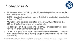 Categories (2)
• Practitioner – use of OER by practitioners in a particular context, i.e.
teachers or librarians.
• OER in developing nations – use of OER in the context of developing
nations i.e. TESSA.
• MOOCs – an emerging field of its own, or MOOCs interpreted as
OER and reclassified under other categories.
• Pedagogy – on the possible impact of OER on pedagogy, or as a
vehicle for change in teaching practice.
• Open data/practice/access – an intersection with other aspects of
open practice that have varying degrees of relevance to the OER
community.
Martin Weller, Different Aspects of the Emerging OER Discipline http://www.slideshare.net/mweller/emerging-oer-discipline
 