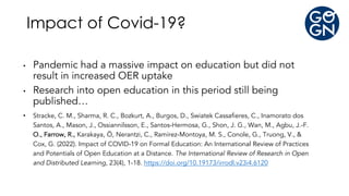 • Pandemic had a massive impact on education but did not
result in increased OER uptake
• Research into open education in this period still being
published…
• Stracke, C. M., Sharma, R. C., Bozkurt, A., Burgos, D., Swiatek Cassafieres, C., Inamorato dos
Santos, A., Mason, J., Ossiannilsson, E., Santos-Hermosa, G., Shon, J. G., Wan, M., Agbu, J.-F.
O., Farrow, R., Karakaya, Ö, Nerantzi, C., Ramírez-Montoya, M. S., Conole, G., Truong, V., &
Cox, G. (2022). Impact of COVID-19 on Formal Education: An International Review of Practices
and Potentials of Open Education at a Distance. The International Review of Research in Open
and Distributed Learning, 23(4), 1-18. https://doi.org/10.19173/irrodl.v23i4.6120
Impact of Covid-19?
 