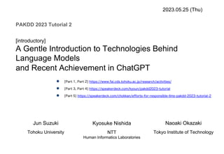 [introductory]
A Gentle Introduction to Technologies Behind
Language Models
and Recent Achievement in ChatGPT
2023.05.25 (Thu)
PAKDD 2023 Tutorial 2
Jun Suzuki
Tohoku University
Kyosuke Nishida
NTT
Human Informatics Laboratories
Naoaki Okazaki
Tokyo Institute of Technology
● [Part 1, Part 2] https://www.fai.cds.tohoku.ac.jp/research/activities/
● [Part 3, Part 4] https://speakerdeck.com/kyoun/pakdd2023-tutorial
● [Part 5] https://speakerdeck.com/chokkan/efforts-for-responsible-llms-pakdd-2023-tutorial-2
 