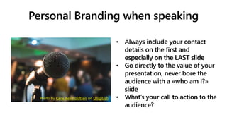 Personal Branding when speaking
• Always include your contact
details on the first and
especially on the LAST slide
• Go directly to the value of your
presentation, never bore the
audience with a «who am I?»
slide
• What’s your call to action to the
audience?
Photo by Kane Reinholdtsen on Unsplash
 