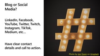 Blog or Social
Media?
LinkedIn, Facebook,
YouTube, Twitter, Twitch,
Instagram, TikTok,
Medium, etc…
Have clear contact
details and call to action.
Photo by Jon Tyson on Unsplash
 