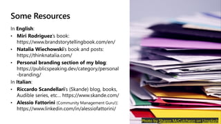 Some Resources
In English:
Miri Rodriguez’s book:
https://www.brandstorytellingbook.com/en/
Natalia Wiechowski’s book and posts:
https://thinknatalia.com/
Personal branding section of my blog:
https://publicspeaking.dev/category/personal
-branding/
In Italian:
Riccardo Scandellari’s (Skande) blog, books,
Audible series, etc… https://www.skande.com/
Alessio Fattorini (Community Management Guru!):
https://www.linkedin.com/in/alessiofattorini/
Photo by Sharon McCutcheon on Unsplash
 
