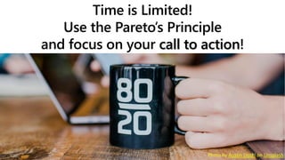 Time is Limited!
Use the Pareto’s Principle
and focus on your call to action!
Photo by Austin Distel on Unsplash
 