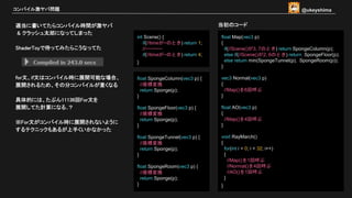 適当に書いてたらコンパイル時間が激ヤバ
& クラッシュ太郎になってしまった
ShaderToyで待ってみたらこうなってた
for文、if文はコンパイル時に展開可能な場合、
展開されるため、その分コンパイルが重くなる
具体的には、たぶん11136回For文を
展開してた計算になる..？
※For文がコンパイル時に展開されないように
するテクニックもあるが上手くいかなかった
コンパイル激ヤバ問題
float SpongeColumn(vec3 p) {
//座標変換
return Sponge(p);
}
float SpongeFloor(vec3 p) {
//座標変換
return Sponge(p);
}
float SpongeTunnel(vec3 p) {
//座標変換
return Sponge(p);
}
float SpongeRoom(vec3 p) {
//座標変換
return Sponge(p);
}
float Map(vec3 p)
{
if(//Scene()が3, 7のとき) return SpongeColumn(p);
else if(//Scene()が2, 6のとき) return SpongeFloor(p);
else return min(SpongeTunnel(p), SpongeRoom(p));
}
vec3 Normal(vec3 p)
{
//Map()を6回呼ぶ
}
float AO(vec3 p)
{
//Map()を4回呼ぶ
}
void RayMarch()
{
for(int i = 0; i < 32; i++)
{
//Map()を1回呼ぶ
//Normal()を4回呼ぶ
//AO()を1回呼ぶ
}
}
当初のコード
int Scene() {
if(//timeが~のとき) return 1;
//~~~~~~
if(//timeが~のとき) return 4;
}
@ukeyshima
 