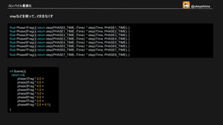 stepなどを使って、if文をなくす
コンパイル最適化
float Phase1Frag(){ return step(PHASE0_TIME, iTime) * step(iTime, PHASE1_TIME); }
float Phase2Frag(){ return step(PHASE1_TIME, iTime) * step(iTime, PHASE2_TIME); }
float Phase3Frag(){ return step(PHASE2_TIME, iTime) * step(iTime, PHASE3_TIME); }
float Phase4Frag(){ return step(PHASE3_TIME, iTime) * step(iTime, PHASE4_TIME); }
float Phase5Frag(){ return step(PHASE4_TIME, iTime) * step(iTime, PHASE5_TIME); }
float Phase6Frag(){ return step(PHASE5_TIME, iTime) * step(iTime, PHASE6_TIME); }
float Phase7Frag(){ return step(PHASE6_TIME, iTime) * step(iTime, PHASE7_TIME); }
float Phase8Frag(){ return step(PHASE7_TIME, iTime) * step(iTime, PHASE8_TIME); }
int Scene(){
return int(
phase1Frag * 2.0 +
phase2Frag * 3.0 +
phase3Frag * 4.0 +
phase4Frag * 1.0 +
phase5Frag * 3.0 +
phase6Frag * 4.0 +
phase7Frag * 2.0 +
phase8Frag * 2.0 + 0.1);
}
@ukeyshima
 