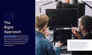 Many fraud platforms today are not able to
combine both the structured and unstructured
data, or the transactional and the contextual
information, nor are they able to put it all to
use in real time to make the best fraud
detection decision.
The

Right  
Approach
03
5
True fraud detection and prevention requires
that contextual events, transactional data, and
data changes be analyzed as they happen
together, with historical patterns, to inform the
best fraud decision system possible.
True fraud detection and prevention requires
that contextual events, transactional data, and
data changes be analyzed as they happen
together, with historical patterns, to inform the
best fraud decision system possible.
 