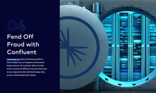 Confluent is a data streaming platform
that enables you to integrate and process
large amounts of customer data at scale,
from a variety of different sources that exist
in your departmental and technology silos,
across a distributed data estate.
Fend Off 

Fraud with

Confluent
04
5
 