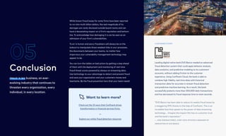 Fraud is big business, an ever-
evolving industry that continues to
threaten every organization, every
individual, in every location.
Conclusion
05
5
While known fraud losses for some firms have been reported
to run into multi-billion dollars, the real magnitude of its
damages are rarely disclosed outside board rooms and can
have a devastating impact on a firm’s reputation and bottom
line. To acknowledge how damaging it is can be seen as an
admission of your firm’s vulnerabilities.

To err is human and savvy fraudsters will always be on the
lookout to manipulate those weakest links in your processes,
the disconnects between your teams, no matter how
impervious your vulnerability management technology may
appear to be.

You can turn the tables on bad actors by getting a step ahead
of them with the deployment and monitoring of real-time
fraud threat scores powered by always-on streaming data.
Use technology to your advantage to detect and prevent fraud
and save your organization and your customers money and
heartache. Be the fraud prevention hero that your team needs!
Check out the 10 ways that Confluent drives
transformation in financial services firms.
Explore our online fraud detection resources
Want to learn more?
Leading digital native bank EVO Banco needed an advanced
fraud detection system that could apply behavior analysis,
data analytics, and predictive modeling to its customers’
accounts, without adding friction to the customer
experience. Using Confluent Cloud, the bank is able to
combine high-fidelity, real-time data with historical
transaction data for accurate in-stream fraud detection
and predictive machine learning. As a result, the bank
successfully protects more than 500,000 daily transactions
and has decreased its fraud response time to mere seconds.
“EVO Banco has been able to reduce its weekly fraud losses by
a staggering 99% thanks to the help of Confluent. This is an
incredible feat that speaks to the power of data streaming
technology.… Imagine the impact this has on customer trust
and the bank's reputation.”  
— Jose Enrique Perez, Chief Data Officer & Manager of
Innovation at EVO Banco
customer story
 