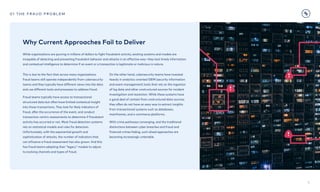 6
01 the fraud problem
This is due to the fact that across many organizations
fraud teams still operate independently from cybersecurity
teams and they typically have different views into the data
and use different tools and processes to address fraud.

Fraud teams typically have access to transactional
structured data but often have limited contextual insight
into those transactions. They look for likely indicators of
fraud, after the occurrence of the event, and conduct
transaction-centric assessments to determine if fraudulent
activity has occurred or not. Most fraud detection systems
rely on statistical models and rules for detection.
Unfortunately, with the exponential growth and
sophistication of attacks, the number of indicators that
can influence a fraud assessment has also grown. And this
has fraud teams adapting their “legacy” models to adjust
to evolving channels and types of fraud.
On the other hand, cybersecurity teams have invested
heavily in analytics-oriented SIEM (security information
and event management) tools that rely on the ingestion  
of log data and other unstructured sources for incident
investigation and resolution. While these systems have  
a good deal of context from unstructured data sources,
they often do not have an easy way to extract insights  
from transactional systems such as databases,
mainframes, and e-commerce platforms.

With crime pathways converging, and the traditional
distinctions between cyber breaches and fraud and
financial crimes fading, such siloed approaches are
becoming increasingly untenable.
While organizations are pouring in millions of dollars to fight fraudulent activity, existing systems and models are
incapable of detecting and preventing fraudulent behavior and attacks in an effective way—they lack timely information
and contextual intelligence to determine if an event or a transaction is legitimate or malicious in nature.
Why Current Approaches Fail to Deliver
 