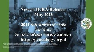 Newest IGRA Releases
May 2023
‫מאי‬ ‫חדשים‬ ‫מאגרים‬
2023
‫של‬ ‫באתר‬
‫בישראל‬ ‫גנאלוגי‬ ‫למחקר‬ ‫העמותה‬
http://genealogy.org.il
‫ישראל‬ ‫ארכיוני‬ ‫רשת‬ ‫מפרויקט‬ ‫חלק‬ ‫היא‬ ‫זו‬ ‫רשומה‬
(
‫רא‬
"
‫י‬
)
‫צבי‬ ‫בן‬ ‫יצחק‬ ‫יד‬ ‫בין‬ ‫פעולה‬ ‫שיתוף‬ ‫במסגרת‬ ‫וזמינה‬
,
‫ומורשת‬ ‫ירושלים‬ ‫משרד‬
‫ישראל‬ ‫של‬ ‫הלאומית‬ ‫והספרייה‬
. This bibliographic record is part of the Israel Archive Network project (IAN) and has been made
accessible thanks to the collaborative efforts of the Yad Ben Zvi Archive, the Ministry of Jerusalem and Heritage and the
National Library of Israel.
 