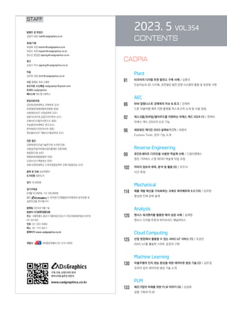 2023. 5 VOL.354
CONTENTS
		 Plant
81		 KOEN의 디지털 트윈 발전소 구축 사례 / 김명규
인공지능과 3D 시각화, 초연결로 발전 운영 시스템의 통합 및 표준화 구현
AEC
86		 BIM 칼럼니스트 강태욱의 이슈  토크 / 강태욱

드론 자율비행 제어 지원 플랫폼 픽스호크의 소개 및 사용 방법
92		 데스크톱/모바일/클라우드를 지원하는 아레스 캐드 2024 (1) / 천벼리
아레스 캐드 2024의 신규 기능
96		 새로워진 캐디안 2023 살펴보기 (7) / 최영석
Express Tools, 문자 기능 소개
		 Reverse Engineering
99		 포인트셰이프 디자인을 사용한 역설계 사례 / 드림티엔에스
엔진 기어박스 스캔 데이터 역설계 작업 과정
102 이미지 정보의 취득, 분석 및 활용 (5) / 유우식
시간 측정
		 Mechanical
114 제품 개발 혁신을 가속화하는 크레오 파라메트릭 9.0 (10) / 김주현
향상된 인체 공학 설계
Analysis
120 앤시스 워크벤치를 활용한 해석 성공 사례 / 송채영
앤시스 디지털 트윈과 하이브리드 애널리틱스
		 Cloud Computing
125 산업 현장에서 활용할 수 있는 AWS IoT 서비스 (1) / 조상만
AWS IoT를 활용한 스마트 공장의 구현
		 Machine Learning
130 자율주행의 인지 성능 향상을 위한 데이터셋 생성 기술 (2) / 김은정
모라이 심의 데이터셋 생성 기술 소개
		 PLM
133 제조기업의 미래를 위한 PLM 이야기 (4) / 김성희
상품 기획과 PLM
STAFF
발행인 겸 편집인
김영석 대표 mail@cadgraphics.co.kr
취재/기획
최경화 국장 kwchoi@cadgraphics.co.kr
박경수 부장 kspark@cadgraphics.co.kr
정수진 편집장 sjeong@cadgraphics.co.kr
광고
강성구 이사 sgkang@cadgraphics.co.kr
미술
김미희 과장 kmh@cadgraphics.co.kr
사진 왕명호 포토그래퍼
보도자료 수신메일 cadgraphpr@gmail.com
트위터 cadgraphics
페이스북 캐드앤그래픽스
편집자문위원
김인한(경희대학교 건축학과 교수)
문영래(문영래정형외과병원 원장)
서효원(KAIST 산업공학과 교수)
장중식(국민대 공업디자인학과 교수)
조형식(디지털지식연구소 대표)
주승환(인하대학교 연구교수)
한석희(린디자인아시아 대표)
한순흥(KAIST 해양시스템공학과 교수)
전문 필진
강태욱(한국건설기술연구원 수석연구원)
김명섭(자동차부품산업진흥재단 전문위원)
류용효(디원 상무)
맹영완(한화종합화학 차장)
신경수(코스펙빔테크 전무)
최중식(한양대학교 스마트융합공학부 건축IT융합전공 교수)
출력 및 인쇄 교보피앤비
도서유통 성운도서
정가 10,000원
정기구독료
6개월 52,000원, 1년 100,000원
월간 는 한국정기간행물윤리위원회의 윤리강령 및
실천요강을 준수합니다.
발행일 2023년 5월 1일
발행처 (주)이엔지미디어
주소  서울특별시 종로구 세종대로23길 47 (미도파광화문빌딩) 607호
(우:03182)
전화  02-333-6900
팩스  02-774-6911
홈페이지 www.cadgraphics.co.kr
계열사              BB항공여행사 02-319-4000
기계,건축,산업디자인분야
엔지니어링솔루션전문지
www.cadgraphics.co.kr
CADPIA
 