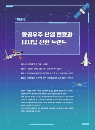 THEME
항공우주 산업은 자본과 기술의 진입장벽이 높지만 진입에 성공할 경우 장기적이고
안정적인 수익과 양질의 일자리를 창출할 수 있는 기술집약산업으로 꼽힌다.
현재 항공우주 산업은 UAM(도심항공모빌리티)의 등장과 민간주도 우주 시대의
개막으로 대전환기를 맞고 있으며, 노동집약적 산업구조에서 선진국형 구조로
넘어가는 단계에서 디지털 전환과 스마트 제조를 통해 변화하는 엔지니어링 환경에
대처해 나가야 할 것으로 보인다.
이번 호에서는 항공우주 산업의 동향과 함께, 엔지니어링 기술을 중심으로 하는 디지털
전환의 방향과 전망을 소개한다.
항공우주 산업 현황과 전망 / 최경화
항공우주 산업을 위한 디지털 혁신 지원 솔루션 / 김종국
디지털 엔지니어링 환경 구현으로 항공 우주 및 방위 역량 강화 / 임석용
디지털 전환을 통한 항공우주·방위 산업의 공급망 관리 효율화 / 오병준
항공우주 산업 현황과
디지털 전환 트렌드
 