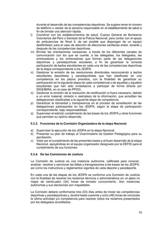 10
durante el desarrollo de las competencias deportivas. Se sugiere tener el número
de teléfono o celular de la persona responsable en el establecimiento de salud a
fin de brindar una atención rápida.
l) Coordinar con los establecimientos de salud, Cuerpo General de Bomberos
Voluntarios del Perú o Sanidad de la Policía Nacional, para contar con el apoyo
de ambulancias de Nivel II, de ser posible que dispongan de un equipo
desfibrilador para el caso de atención de afecciones cardiacas antes, durante y
después de las competencias deportivas.
m) Brindar las orientaciones necesarias, a través de los diferentes canales de
comunicación con los que se cuente, a las delegadas, los delegados, las
entrenadoras y los entrenadores que forman parte de las delegaciones
deportivas y paradeportivas escolares, a fin de garantizar la correcta
participación de las/los estudiantes en cada una de las competencias deportivas
de la etapa correspondiente a los JEDPA.
n) Gestionar la emisión de las resoluciones directorales reconociendo a las/los
estudiantes deportistas y paradeportistas que han clasificado en una
competencia en los plazos previstos, con la finalidad de garantizar su
participación en la siguiente etapa de cada competencia o de aquellas y aquellos
estudiantes que han sido invitadas/os a participar de forma directa por
DIGEIBIRA, en el caso de PPOO.
o) Gestionar la emisión de la resolución de rectificación si fuera necesario, debido
a un error material, omisión o reemplazo de la información, que acreditan las
delegaciones clasificadas a la siguiente etapa de competencia.
p) Garantizar la idoneidad y transparencia en el proceso de acreditación de las
delegaciones participantes en los JEDPA, según la etapa de participación
correspondiente, bajo responsabilidad.
q) Supervisar el estricto cumplimiento de las bases de los JEDPA y otras funciones
que permitan su óptimo desarrollo.
5.3.3. Funciones de la Comisión Organizadora de la etapa Nacional
a) Supervisar la ejecución de los JEDPA en la etapa Nacional.
b) Presentar su plan de trabajo al Viceministerio de Gestión Pedagógica para su
aprobación.
c) Velar por el cumplimiento de las presentes bases y el buen desarrollo de la etapa
Nacional, apoyándose en el equipo organizador designado por la DEFID para el
cumplimiento de sus funciones.
5.3.4. De las Comisiones de Justicia
La Comisión de Justicia es una instancia autónoma, calificada para conocer,
analizar, resolver y sancionar las faltas y transgresiones a las bases de los JEDPA;
así como los instructivos y reglamentos vigentes de cada deporte y paradeporte.
En cada una de las etapas de los JEDPA se conforma una Comisión de Justicia
con la finalidad de resolver los reclamos técnicos o administrativos en un plazo no
mayor de veinticuatro (24) horas de tomado conocimiento. Son instancias
autónomas y sus decisiones son inapelables.
La Comisión deberá conformarse tres (03) días antes de iniciar las competencias
deportivas y paradeportivas y, tendrá hasta cuarenta y ocho (48) horas de concluida
la última actividad y/o competencia para resolver todos los reclamos presentados
por los delegados acreditados.
 