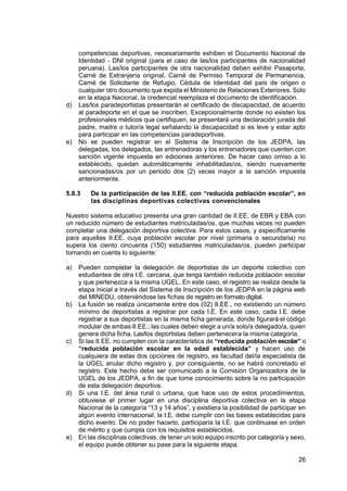 26
competencias deportivas, necesariamente exhiben el Documento Nacional de
Identidad - DNI original (para el caso de las/los participantes de nacionalidad
peruana). Las/los participantes de otra nacionalidad deben exhibir Pasaporte,
Carné de Extranjería original, Carné de Permiso Temporal de Permanencia,
Carné de Solicitante de Refugio, Cédula de Identidad del país de origen o
cualquier otro documento que expida el Ministerio de Relaciones Exteriores. Solo
en la etapa Nacional, la credencial reemplaza el documento de identificación.
d) Las/los paradeportistas presentarán el certificado de discapacidad, de acuerdo
al paradeporte en el que se inscriben. Excepcionalmente donde no existen los
profesionales médicos que certifiquen, se presentará una declaración jurada del
padre, madre o tutor/a legal señalando la discapacidad si es leve y estar apto
para participar en las competencias paradeportivas.
e) No se pueden registrar en el Sistema de Inscripción de los JEDPA, las
delegadas, los delegados, las entrenadoras y los entrenadores que cuenten con
sanción vigente impuesta en ediciones anteriores. De hacer caso omiso a lo
establecido, quedan automáticamente inhabilitadas/os, siendo nuevamente
sancionadas/os por un periodo dos (2) veces mayor a la sanción impuesta
anteriormente.
5.8.3 De la participación de las II.EE. con “reducida población escolar”, en
las disciplinas deportivas colectivas convencionales
Nuestro sistema educativo presenta una gran cantidad de II.EE. de EBR y EBA con
un reducido número de estudiantes matriculadas/os, que muchas veces no pueden
completar una delegación deportiva colectiva. Para estos casos, y específicamente
para aquellas II.EE. cuya población escolar por nivel (primaria o secundaria) no
supera los ciento cincuenta (150) estudiantes matriculadas/os, pueden participar
tomando en cuenta lo siguiente:
a) Pueden completar la delegación de deportistas de un deporte colectivo con
estudiantes de otra I.E. cercana, que tenga también reducida población escolar
y que pertenezca a la misma UGEL. En este caso, el registro se realiza desde la
etapa inicial a través del Sistema de Inscripción de los JEDPA en la página web
del MINEDU, obteniéndose las fichas de registro en formato digital.
b) La fusión se realiza únicamente entre dos (02) II.EE., no existiendo un número
mínimo de deportistas a registrar por cada I.E. En este caso, cada I.E. debe
registrar a sus deportistas en la misma ficha generada, donde figurará el código
modular de ambas II.EE.; las cuales deben elegir a un/a solo/a delegado/a, quien
genera dicha ficha. Las/los deportistas deben pertenecera la misma categoría.
c) Si las II.EE. no cumplen con la característica de “reducida población escolar” o
“reducida población escolar en la edad establecida” y hacen uso de
cualquiera de estas dos opciones de registro, es facultad del/la especialista de
la UGEL anular dicho registro y, por consiguiente, no se habrá concretado el
registro. Este hecho debe ser comunicado a la Comisión Organizadora de la
UGEL de los JEDPA, a fin de que tome conocimiento sobre la no participación
de esta delegación deportiva.
d) Si una I.E. del área rural o urbana, que hace uso de estos procedimientos,
obtuviese el primer lugar en una disciplina deportiva colectiva en la etapa
Nacional de la categoría “13 y 14 años”, y existiera la posibilidad de participar en
algún evento internacional, la I.E. debe cumplir con las bases establecidas para
dicho evento. De no poder hacerlo, participaría la I.E. que continuase en orden
de mérito y que cumpla con los requisitos establecidos.
e) En las disciplinas colectivas, de tener un solo equipo inscrito por categoría y sexo,
el equipo puede obtener su pase para la siguiente etapa.
 