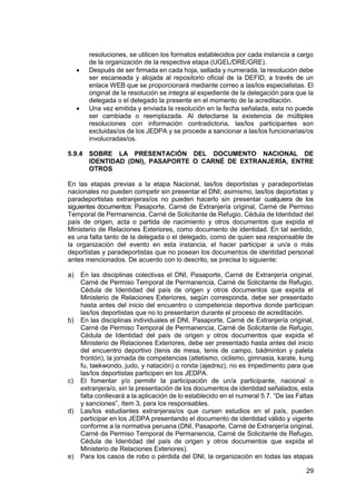 29
resoluciones, se utilicen los formatos establecidos por cada instancia a cargo
de la organización de la respectiva etapa (UGEL/DRE/GRE).
 Después de ser firmada en cada hoja, sellada y numerada, la resolución debe
ser escaneada y alojada al repositorio oficial de la DEFID, a través de un
enlace WEB que se proporcionará mediante correo a las/los especialistas. El
original de la resolución se integra al expediente de la delegación para que la
delegada o el delegado la presente en el momento de la acreditación.
 Una vez emitida y enviada la resolución en la fecha señalada, esta no puede
ser cambiada o reemplazada. Al detectarse la existencia de múltiples
resoluciones con información contradictoria, las/los participantes son
excluidas/os de los JEDPA y se procede a sancionar a las/los funcionarias/os
involucradas/os.
5.9.4 SOBRE LA PRESENTACIÓN DEL DOCUMENTO NACIONAL DE
IDENTIDAD (DNI), PASAPORTE O CARNÉ DE EXTRANJERÍA, ENTRE
OTROS
En las etapas previas a la etapa Nacional, las/los deportistas y paradeportistas
nacionales no pueden competir sin presentar el DNI; asimismo, las/los deportistas y
paradeportistas extranjeras/os no pueden hacerlo sin presentar cualquiera de los
siguientes documentos: Pasaporte, Carné de Extranjería original, Carné de Permiso
Temporal de Permanencia, Carné de Solicitante de Refugio, Cédula de Identidad del
país de origen, acta o partida de nacimiento y otros documentos que expida el
Ministerio de Relaciones Exteriores, como documento de identidad. En tal sentido,
es una falta tanto de la delegada o el delegado, como de quien sea responsable de
la organización del evento en esta instancia, el hacer participar a un/a o más
deportistas y paradeportistas que no posean los documentos de identidad personal
antes mencionados. De acuerdo con lo descrito, se precisa lo siguiente:
a) En las disciplinas colectivas el DNI, Pasaporte, Carné de Extranjería original,
Carné de Permiso Temporal de Permanencia, Carné de Solicitante de Refugio,
Cédula de Identidad del país de origen y otros documentos que expida el
Ministerio de Relaciones Exteriores, según corresponda, debe ser presentado
hasta antes del inicio del encuentro o competencia deportiva donde participan
las/los deportistas que no lo presentaron durante el proceso de acreditación.
b) En las disciplinas individuales el DNI, Pasaporte, Carné de Extranjería original,
Carné de Permiso Temporal de Permanencia, Carné de Solicitante de Refugio,
Cédula de Identidad del país de origen y otros documentos que expida el
Ministerio de Relaciones Exteriores, debe ser presentado hasta antes del inicio
del encuentro deportivo (tenis de mesa, tenis de campo, bádminton y paleta
frontón), la jornada de competencias (atletismo, ciclismo, gimnasia, karate, kung
fu, taekwondo, judo, y natación) o ronda (ajedrez), no es impedimento para que
las/los deportistas participen en los JEDPA.
c) El fomentar y/o permitir la participación de un/a participante, nacional o
extranjera/o, sin la presentación de los documentos de identidad señalados, esta
falta conllevará a la aplicación de lo establecido en el numeral 5.7. “De las Faltas
y sanciones”, ítem 3, para los responsables.
d) Las/los estudiantes extranjeras/os que cursen estudios en el país, pueden
participar en los JEDPA presentando el documento de identidad válido y vigente
conforme a la normativa peruana (DNI, Pasaporte, Carné de Extranjería original,
Carné de Permiso Temporal de Permanencia, Carné de Solicitante de Refugio,
Cédula de Identidad del país de origen y otros documentos que expida el
Ministerio de Relaciones Exteriores).
e) Para los casos de robo o pérdida del DNI, la organización en todas las etapas
 