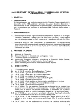 3
BASES GENERALES Y ESPECÍFICAS DE LOS JUEGOS ESCOLARES DEPORTIVOS
Y PARADEPORTIVOS – JEDPA
1. OBJETIVOS
1.1 Objetivo General:
Brindar pautas para que las Instancias de Gestión Educativa Descentralizada-IGED
desarrollen en las II.EE. públicas y privadas, los Juegos Escolares Deportivos y
Paradeportivos-JEDPA, para promover el desarrollo de las capacidades y talentos de
las y los estudiantes que participan en las Etapas UGEL, Regional, Macrorregional y
Nacional.
1.2 Objetivos Específicos:
1.2.1.Establecer pautas para la organización de las competencias deportivas en los Juegos
Escolares Deportivos y Paradeportivos con la participación de las y los estudiantes
con matrícula vigente durante el año escolar, en el marco de atención a la diversidad.
1.2.2.Establecer las condiciones organizativas, de bioseguridad y una infraestructura
deportiva accesible, de acuerdo a la prestación del servicio educativo y la diversidad
para las/los estudiantes; compartiendo alegría, compañerismo e identidad con la
comunidad educativa.
2. ÁMBITO DE APLICACIÓN
2.1 Ministerio de Educación.
2.2 Dirección Regional de Educación o la que haga sus veces.
2.3 Unidad de Gestión Educativa Local.
2.4 Instituciones Educativas públicas y privadas de la Educación Básica Regular,
Educación Básica Alternativa y Educación Básica Especial.
2.5 Sedes distritales y regionales del Instituto Peruano del Deporte.
3. BASE NORMATIVA
3.1 Constitución Política del Perú
3.2 Ley N° 26549, Ley de los Centros Educativos Privados.
3.3 Ley N° 27783, Ley Bases de la Descentralización.
3.4 Ley N° 27867, Ley Orgánica de Gobiernos Regionales.
3.5 Ley N° 27972, Ley Orgánica de Municipalidades.
3.6 Ley N° 28036, Ley de Promoción y Desarrollo del Deporte.
3.7 Ley N° 28044, Ley General de Educación.
3.8 Ley N° 28983, Ley de Igualdad de Oportunidades entre Mujeres y Hombres.
3.9 Ley N° 29973, Ley General de la Persona con Discapacidad.
3.10 Ley N° 29944, Ley de la Reforma Magisterial.
3.11 Ley N° 29988, “Ley que establece medidas extraordinarias para el personal que
presta servicios en instituciones educativas públicas y privadas implicado en diversos
delitos; crea el Registro de personas condenadas o procesadas por los delitos
establecidos en la Ley Nº 29988 y modifica los artículos 36 y 38 del Código Penal”.
3.12 Ley N° 30432, Ley que promueve y garantiza la práctica del deporte y la educación
física en los diferentes niveles de la educación básica pública.
3.13 Ley N° 30794, Ley que establece como requisito para prestar servicios en el sector
público, no tener condena por terrorismo, apología del delito de terrorismo y otros
delitos.
3.14 Ley N° 30901, Ley que implementa un subregistro de condenas y establece la
 