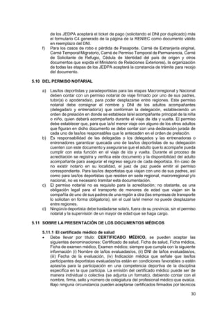 30
de los JEDPA aceptará el ticket de pago (solicitando el DNI por duplicado) más
el formulario C4 generado de la página de la RENIEC como documento válido
en reemplazo del DNI.
f) Para los casos de robo o pérdida de Pasaporte, Carné de Extranjería original,
Carné Temporal Migratorio, Carné de Permiso Temporal de Permanencia, Carné
de Solicitante de Refugio, Cédula de Identidad del país de origen y otros
documentos que expida el Ministerio de Relaciones Exteriores), la organización
de todas las etapas de los JEDPA aceptará la constancia de trámite para recojo
del documento.
5.10 DEL PERMISO NOTARIAL
a) Las/los deportistas y paradeportistas para las etapas Macrorregional y Nacional
deben contar con un permiso notarial de viaje firmado por uno de sus padres,
tutor(a) o apoderada/o, para poder desplazarse entre regiones. Este permiso
notarial debe consignar el nombre y DNI de los adultos acompañantes
(delegada/o y entrenador/a) que conforman la delegación, estableciendo un
orden de prelación en donde se establece la/el acompañante principal de la niña
o niño, quien deberá acompañarlo durante el viaje de ida y vuelta. El permiso
debe establecer que, para que la/el menor viaje con alguno de los otros adultos
que figuran en dicho documento se debe contar con una declaración jurada de
cada uno de las/los responsables que le anteceden en el orden de prelación.
b) Es responsabilidad de las delegadas o los delegados y las entrenadoras o
entrenadores garantizar quecada uno de las/los deportistas de su delegación
cuenten con este documento y asegurarse que el adulto que lo acompañe pueda
cumplir con esta función en el viaje de ida y vuelta. Durante el proceso de
acreditación se registra y verifica este documento y la disponibilidad del adulto
acompañante para asegurar el regreso seguro de cada deportista. En caso de
no existir notario en su localidad, el juez de paz puede emitir el permiso
correspondiente. Para las/los deportistas que viajan con uno de sus padres, así
como para las/los deportistas que residen en sede regional, macrorregional y/o
nacional, no es necesario tramitar esta documentación.
c) El permiso notarial no es requisito para la acreditación; no obstante, es una
obligación legal para el transporte de menores de edad que viajan sin la
compañía de uno de sus padres de una región a otra (las empresas de transporte
lo solicitan en forma obligatoria), sin el cual la/el menor no puede desplazarse
entre regiones.
d) Ningún/a deportista debe trasladarse sola/o, fuera de su provincia, sin el permiso
notarial y la supervisión de un mayor de edad que se haga cargo.
5.11 SOBRE LA PRESENTACIÓN DE LOS DOCUMENTOS MÉDICOS
5.11.1 El certificado médico de salud
 Debe llevar por título: CERTIFICADO MÉDICO, se pueden aceptar las
siguientes denominaciones: Certificado de salud, Ficha de salud, Ficha médica,
Ficha de examen médico, Examen médico; siempre que cumpla con la siguiente
información (i) Nombre de la/los evaluadas/os, (ii) DNI de la/los evaluadas/os,
(iii) Fecha de la evaluación, (iv) Indicación médica que señale que las/los
participantes deportistas evaluadas/os están en condiciones favorables o estén
aptas/os para la participación en una competencia deportiva de la disciplina
específica en la que participa. La emisión del certificado médico puede ser de
manera individual o colectiva (se adjunta un formato), debiendo contar con el
nombre, firma, sello y número de colegiatura del profesional médico que evalúa.
Bajo ninguna circunstancia pueden aceptarse certificados firmados por técnicos
 