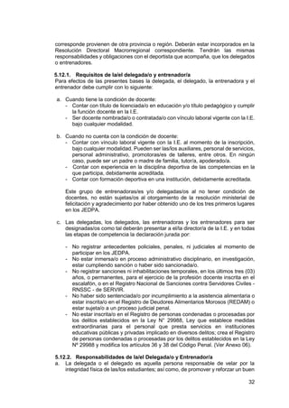 32
corresponde provienen de otra provincia o región. Deberán estar incorporados en la
Resolución Directoral Macrorregional correspondiente. Tendrán las mismas
responsabilidades y obligaciones con el deportista que acompaña, que los delegados
o entrenadores.
5.12.1. Requisitos de la/el delegada/o y entrenador/a
Para efectos de las presentes bases la delegada, el delegado, la entrenadora y el
entrenador debe cumplir con lo siguiente:
a. Cuando tiene la condición de docente:
- Contar con título de licenciada/o en educación y/o título pedagógico y cumplir
la función docente en la I.E.
- Ser docente nombrada/o o contratada/o con vínculo laboral vigente con la I.E.
bajo cualquier modalidad.
b. Cuando no cuenta con la condición de docente:
- Contar con vínculo laboral vigente con la I.E. al momento de la inscripción,
bajo cualquier modalidad. Pueden ser las/los auxiliares, personal de servicios,
personal administrativo, promotoras/es de talleres, entre otros. En ningún
caso, puede ser un padre o madre de familia, tutor/a, apoderado/a.
- Contar con experiencia en la disciplina deportiva de las competencias en la
que participa, debidamente acreditada.
- Contar con formación deportiva en una institución, debidamente acreditada.
Este grupo de entrenadoras/es y/o delegadas/os al no tener condición de
docentes, no están sujetas/os al otorgamiento de la resolución ministerial de
felicitación y agradecimiento por haber obtenido uno de los tres primeros lugares
en los JEDPA.
c. Las delegadas, los delegados, las entrenadoras y los entrenadores para ser
designadas/os como tal deberán presentar a el/la director/a de la I.E. y en todas
las etapas de competencia la declaración jurada por:
- No registrar antecedentes policiales, penales, ni judiciales al momento de
participar en los JEDPA.
- No estar inmersa/o en proceso administrativo disciplinario, en investigación,
estar cumpliendo sanción o haber sido sancionada/o.
- No registrar sanciones ni inhabilitaciones temporales, en los últimos tres (03)
años, o permanentes, para el ejercicio de la profesión docente inscrita en el
escalafón, o en el Registro Nacional de Sanciones contra Servidores Civiles -
RNSSC - de SERVIR.
- No haber sido sentenciada/o por incumplimiento a la asistencia alimentaria o
estar inscrita/o en el Registro de Deudores Alimentarios Morosos (REDAM) o
estar sujeta/o a un proceso judicial penal.
- No estar inscrita/o en el Registro de personas condenadas o procesadas por
los delitos establecidos en la Ley N° 29988, Ley que establece medidas
extraordinarias para el personal que presta servicios en instituciones
educativas públicas y privadas implicado en diversos delitos; crea el Registro
de personas condenadas o procesadas por los delitos establecidos en la Ley
Nº 29988 y modifica los artículos 36 y 38 del Código Penal. (Ver Anexo 06).
5.12.2. Responsabilidades de la/el Delegada/o y Entrenador/a
a. La delegada o el delegado es aquella persona responsable de velar por la
integridad física de las/los estudiantes; así como, de promover y reforzar un buen
 