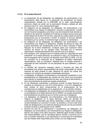 35
5.13.4. En la etapa Nacional
a. La designación de las delegadas, los delegados, las entrenadoras y los
entrenadores debe figurar en la resolución de acreditación de las/los
clasificadas/os emitida por la DRE/GRE de la sede macrorregional;
asimismo, deben de contar con la autorización firmada y sellada por el/la
director/a de la I.E. como representante legal.
b. Es obligación de las delegadas, los delegados, las entrenadoras y los
entrenadores que integran la delegación, durante su participación, cumplir
con los horarios designados para hacer uso del transporte local durante su
estadía en las sedes de competencia. El tiempo de espera de los buses solo
tendrá tolerancia de diez (10) minutos, luego de los cuales partirá con las/los
participantes que se encuentren a bordo. Si pierden el servicio deberán
movilizarse por su cuenta, no habiendo lugar a reclamo ni reembolsos.
c. Es obligación de las delegadas, los delegados, las entrenadoras y los
entrenadores que integran la delegación, respetar las fechas de viaje. No
pueden abandonar las competencias antes de la fecha indicada ni llegar
después de la fecha establecida. Cualquier gasto que ocasionen estos
cambios de fechas en los pasajes serán asumidos por la persona
responsable, independientemente de la sanción que se le aplique.
d. Para designar un/a “asistente para el cuidado personal y seguridad de la/el
estudiante” en la etapa Nacional, se evaluará el caso y se coordinará con
la/el encargada/o de la Comisión de Deportes de la DRE y/o GRE, a fin de
ser incluida/o en la resolución de la delegación de las/los deportistas
clasificadas/os. Solo se considera “asistente para el cuidado personal y
seguridad de la/el estudiante” en las disciplinas de para atletismo y para
natación.
e. La pérdida del transporte asignado (aéreo o terrestre) por falta de
puntualidad será entera responsabilidad del adulto responsable de las/los
menores de edad durante el viaje, debiendo de asumir los costos que
impliquen los cambios de pasajes y penalidades asociadas.
f. La delegada, el delegado, la entrenadora o el entrenador asignada/o a un/a
paradeportista es responsable del cuidado de la/el menor que acompaña
para atender la necesidad específica de este, que incluye la alimentación y
otros requerimientos de salud que puedan presentarse.
g. En las disciplinas individuales y colectivas durante la etapa Nacional se
mantiene la presencia de un/a (01) entrenador/a y un/a (01) delegado/a.
Esta medida no tiene consecuencias en la programación de las
competencias ya establecidas por la organización: no se admiten cambios.
h. Las delegadas, los delegados, las entrenadoras y los entrenadores, durante
su participación en la etapa Nacional de los JEDPA, no pueden presentarse
acompañadas/os de personas que no formen parte de su delegación.
i. Las delegadas, los delegados, las entrenadoras y los entrenadores que
integran la delegación en la etapa Nacional, deben ser ejemplo de
comportamiento intachable para las/los deportistas y deben estar siempre
comprometidas/os en promover el orden, la disciplina y el buen trato entre
todas las delegaciones y con todas las demás personas con las que tendrán
contacto durante su participación en los JEDPA.
j. Durante los días de su participación y competencia; las delegadas, los
delegados, las entrenadoras y los entrenadores que integran la delegación,
ejercen sus cargos como labor exclusiva, debiendo dejar de lado cualquier
otra responsabilidad, sea de naturaleza laboral, familiar o personal, por lo
que no pueden abandonar a sus deportistas ni involucrarse en actividades
que les impidan estar disponibles para cumplir con sus obligaciones.
 