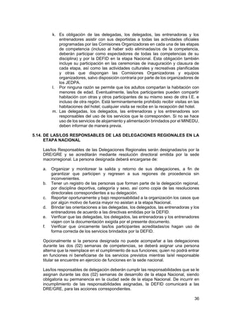 36
k. Es obligación de las delegadas, los delegados, las entrenadoras y los
entrenadores asistir con sus deportistas a todas las actividades oficiales
programadas por las Comisiones Organizadoras en cada una de las etapas
de competencia (incluso al haber sido eliminadas/os de la competencia,
deberán participar como espectadores de todas las competencias de su
disciplina) y por la DEFID en la etapa Nacional. Esta obligación también
incluye su participación en las ceremonias de inauguración y clausura de
cada etapa, así como las actividades culturales y recreativas planificadas
y otras que dispongan las Comisiones Organizadoras y equipos
organizadores, salvo disposición contraria por parte de los organizadores de
los JEDPA.
l. Por ninguna razón se permite que los adultos compartan la habitación con
menores de edad. Eventualmente, las/los participantes pueden compartir
habitación con otras y otros participantes de su mismo sexo de otra I.E. e
incluso de otra región. Está terminantemente prohibido recibir visitas en las
habitaciones del hotel; cualquier visita se recibe en la recepción del hotel.
m. Las delegadas, los delegados, las entrenadoras y los entrenadores son
responsables del uso de los servicios que le corresponden. Si no se hace
uso de los servicios de alojamiento y alimentación brindados por el MINEDU,
deben informar de manera previa.
5.14. DE LAS/LOS RESPONSABLES DE LAS DELEGACIONES REGIONALES EN LA
ETAPA NACIONAL
Las/los Responsables de las Delegaciones Regionales serán designadas/os por la
DRE/GRE y se acreditarán mediante resolución directoral emitida por la sede
macrorregional. La persona designada deberá encargarse de:
a. Organizar y monitorear la salida y retorno de sus delegaciones, a fin de
garantizar que participen y regresen a sus regiones de procedencia sin
inconvenientes.
b. Tener un registro de las personas que forman parte de la delegación regional,
por disciplina deportiva, categoría y sexo, así como copia de las resoluciones
directorales correspondientes a su delegación.
c. Reportar oportunamente y bajo responsabilidad a la organización los casos que
por algún motivo de fuerza mayor no asistan a la etapa Nacional.
d. Brindar las orientaciones a las delegadas, los delegados, las entrenadoras y los
entrenadores de acuerdo a las directivas emitidas por la DEFID.
e. Verificar que las delegadas, los delegados, las entrenadoras y los entrenadores
viajen con la documentación exigida por el presente documento.
f. Verificar que únicamente las/los participantes acreditadas/os hagan uso de
forma correcta de los servicios brindados por la DEFID.
Opcionalmente si la persona designada no puede acompañar a las delegaciones
durante las dos (02) semanas de competencias, se deberá asignar una persona
alterna que la reemplace en el cumplimiento de sus funciones; quien no podrá entrar
en funciones ni beneficiarse de los servicios previstos mientras la/el responsable
titular se encuentre en ejercicio de funciones en la sede nacional.
Las/los responsables de delegación deberán cumplir las responsabilidades que se le
asignan durante las dos (02) semanas de desarrollo de la etapa Nacional, siendo
obligatoria su permanencia en la ciudad sede de la etapa Nacional. De incurrir en
incumplimiento de las responsabilidades asignadas, la DEFID comunicará a las
DRE/GRE, para las acciones correspondientes.
 