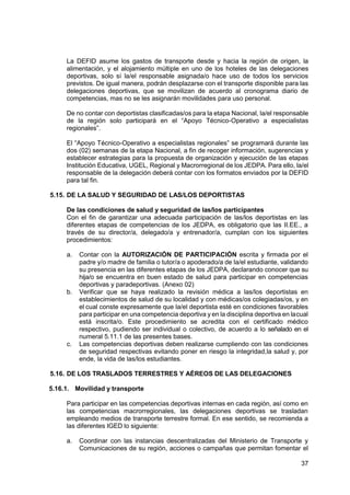 37
La DEFID asume los gastos de transporte desde y hacia la región de origen, la
alimentación, y el alojamiento múltiple en uno de los hoteles de las delegaciones
deportivas, solo sí la/el responsable asignada/o hace uso de todos los servicios
previstos. De igual manera, podrán desplazarse con el transporte disponible para las
delegaciones deportivas, que se movilizan de acuerdo al cronograma diario de
competencias, mas no se les asignarán movilidades para uso personal.
De no contar con deportistas clasificadas/os para la etapa Nacional, la/el responsable
de la región solo participará en el “Apoyo Técnico-Operativo a especialistas
regionales”.
El “Apoyo Técnico-Operativo a especialistas regionales” se programará durante las
dos (02) semanas de la etapa Nacional, a fin de recoger información, sugerencias y
establecer estrategias para la propuesta de organización y ejecución de las etapas
Institución Educativa, UGEL, Regional y Macrorregional de los JEDPA. Para ello, la/el
responsable de la delegación deberá contar con los formatos enviados por la DEFID
para tal fin.
5.15. DE LA SALUD Y SEGURIDAD DE LAS/LOS DEPORTISTAS
De las condiciones de salud y seguridad de las/los participantes
Con el fin de garantizar una adecuada participación de las/los deportistas en las
diferentes etapas de competencias de los JEDPA, es obligatorio que las II.EE., a
través de su director/a, delegado/a y entrenador/a, cumplan con los siguientes
procedimientos:
a. Contar con la AUTORIZACIÓN DE PARTICIPACIÓN escrita y firmada por el
padre y/o madre de familia o tutor/a o apoderado/a de la/el estudiante, validando
su presencia en las diferentes etapas de los JEDPA, declarando conocer que su
hija/o se encuentra en buen estado de salud para participar en competencias
deportivas y paradeportivas. (Anexo 02)
b. Verificar que se haya realizado la revisión médica a las/los deportistas en
establecimientos de salud de su localidad y con médicas/os colegiadas/os, y en
el cual conste expresamente que la/el deportista esté en condiciones favorables
para participar en una competencia deportiva y en la disciplina deportiva en lacual
está inscrita/o. Este procedimiento se acredita con el certificado médico
respectivo, pudiendo ser individual o colectivo, de acuerdo a lo señalado en el
numeral 5.11.1 de las presentes bases.
c. Las competencias deportivas deben realizarse cumpliendo con las condiciones
de seguridad respectivas evitando poner en riesgo la integridad,la salud y, por
ende, la vida de las/los estudiantes.
5.16. DE LOS TRASLADOS TERRESTRES Y AÉREOS DE LAS DELEGACIONES
5.16.1. Movilidad y transporte
Para participar en las competencias deportivas internas en cada región, así como en
las competencias macrorregionales, las delegaciones deportivas se trasladan
empleando medios de transporte terrestre formal. En ese sentido, se recomienda a
las diferentes IGED lo siguiente:
a. Coordinar con las instancias descentralizadas del Ministerio de Transporte y
Comunicaciones de su región, acciones o campañas que permitan fomentar el
 