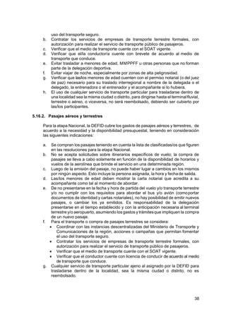 38
uso del transporte seguro.
b. Contratar los servicios de empresas de transporte terrestre formales, con
autorización para realizar el servicio de transporte público de pasajeros.
c. Verificar que el medio de transporte cuente con el SOAT vigente.
d. Verificar que el/la conductor/a cuente con brevete de acuerdo al medio de
transporte que conduce.
e. Evitar trasladar a menores de edad, MMPPFF u otras personas que no forman
parte de la delegación deportiva.
f. Evitar viajar de noche, especialmente por zonas de alta peligrosidad.
g. Verificar que las/los menores de edad cuenten con el permiso notarial (o del juez
de paz) necesario para su traslado interregional a nombre de la delegada o el
delegado, la entrenadora o el entrenador y el acompañante si lo hubiera.
h. El uso de cualquier servicio de transporte particular para trasladarse dentro de
una localidad sea la misma ciudad o distrito, para dirigirse hasta el terminalfluvial,
terrestre o aéreo, o viceversa, no será reembolsado, debiendo ser cubierto por
las/los participantes.
5.16.2. Pasajes aéreos y terrestres
Para la etapa Nacional, la DEFID cubre los gastos de pasajes aéreos y terrestres, de
acuerdo a la necesidad y la disponibilidad presupuestal, teniendo en consideración
las siguientes indicaciones:
a. Se compran los pasajes teniendo en cuenta la lista de clasificadas/os que figuren
en las resoluciones para la etapa Nacional.
b. No se acepta solicitudes sobre itinerarios específicos de vuelo; la compra de
pasajes se lleva a cabo solamente en función de la disponibilidad de horarios y
vuelos de la aerolínea que brinde el servicio en una determinada región.
c. Luego de la emisión del pasaje, no puede haber lugar a cambios en los mismos
por ningún aspecto. Esto incluye la persona asignada, la hora y fechade salida.
d. Las/los menores de edad deben mostrar la carta notarial que acredita a su
acompañante como tal al momento de abordar.
e. De no presentarse en la fecha y hora de partida del vuelo y/o transporte terrestre
y/o no cumplir con los requisitos para abordar el bus y/o avión (comoportar
documentos de identidad y cartas notariales), no hay posibilidad de emitir nuevos
pasajes, o cambiar los ya emitidos. Es responsabilidad de la delegación
presentarse en el tiempo establecido y con la anticipación necesaria al terminal
terrestre y/o aeropuerto, asumiendo los gastos y trámitesque impliquen la compra
de un nuevo pasaje.
f. Para el transporte o compra de pasajes terrestres se considera:
 Coordinar con las instancias descentralizadas del Ministerio de Transporte y
Comunicaciones de la región, acciones o campañas que permitan fomentar
el uso del transporte seguro.
 Contratar los servicios de empresas de transporte terrestre formales, con
autorización para realizar el servicio de transporte público de pasajeros.
 Verificar que el medio de transporte cuente con el SOAT vigente.
 Verificar que el conductor cuente con licencia de conducir de acuerdo al medio
de transporte que conduce.
g. Cualquier servicio de transporte particular ajeno al asignado por la DEFID para
trasladarse dentro de la localidad, sea la misma ciudad o distrito, no es
reembolsado.
 