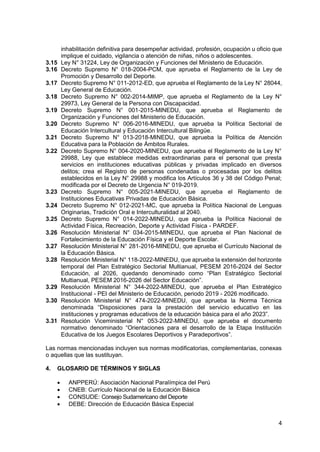 4
inhabilitación definitiva para desempeñar actividad, profesión, ocupación u oficio que
implique el cuidado, vigilancia o atención de niñas, niños o adolescentes.
3.15 Ley N° 31224, Ley de Organización y Funciones del Ministerio de Educación.
3.16 Decreto Supremo N° 018-2004-PCM, que aprueba el Reglamento de la Ley de
Promoción y Desarrollo del Deporte.
3.17 Decreto Supremo N° 011-2012-ED, que aprueba el Reglamento de la Ley N° 28044,
Ley General de Educación.
3.18 Decreto Supremo N° 002-2014-MIMP, que aprueba el Reglamento de la Ley N°
29973, Ley General de la Persona con Discapacidad.
3.19 Decreto Supremo N° 001-2015-MINEDU, que aprueba el Reglamento de
Organización y Funciones del Ministerio de Educación.
3.20 Decreto Supremo N° 006-2016-MINEDU, que aprueba la Política Sectorial de
Educación Intercultural y Educación Intercultural Bilingüe.
3.21 Decreto Supremo N° 013-2018-MINEDU, que aprueba la Política de Atención
Educativa para la Población de Ámbitos Rurales.
3.22 Decreto Supremo N° 004-2020-MINEDU, que aprueba el Reglamento de la Ley N°
29988, Ley que establece medidas extraordinarias para el personal que presta
servicios en instituciones educativas públicas y privadas implicado en diversos
delitos; crea el Registro de personas condenadas o procesadas por los delitos
establecidos en la Ley N° 29988 y modifica los Artículos 36 y 38 del Código Penal;
modificada por el Decreto de Urgencia N° 019-2019.
3.23 Decreto Supremo N° 005-2021-MINEDU, que aprueba el Reglamento de
Instituciones Educativas Privadas de Educación Básica.
3.24 Decreto Supremo N° 012-2021-MC, que aprueba la Política Nacional de Lenguas
Originarias, Tradición Oral e Interculturalidad al 2040.
3.25 Decreto Supremo N° 014-2022-MINEDU, que aprueba la Política Nacional de
Actividad Física, Recreación, Deporte y Actividad Física - PARDEF.
3.26 Resolución Ministerial N° 034-2015-MINEDU, que aprueba el Plan Nacional de
Fortalecimiento de la Educación Física y el Deporte Escolar.
3.27 Resolución Ministerial N° 281-2016-MINEDU, que aprueba el Currículo Nacional de
la Educación Básica.
3.28 Resolución Ministerial N° 118-2022-MINEDU, que aprueba la extensión del horizonte
temporal del Plan Estratégico Sectorial Multianual, PESEM 2016-2024 del Sector
Educación, al 2026, quedando denominado como “Plan Estratégico Sectorial
Multianual, PESEM 2016-2026 del Sector Educación”.
3.29 Resolución Ministerial N° 344-2022-MINEDU, que aprueba el Plan Estratégico
Institucional - PEI del Ministerio de Educación, periodo 2019 - 2026 modificado.
3.30 Resolución Ministerial N° 474-2022-MINEDU, que aprueba la Norma Técnica
denominada “Disposiciones para la prestación del servicio educativo en las
instituciones y programas educativos de la educación básica para el año 2023”.
3.31 Resolución Viceministerial N° 053-2022-MINEDU, que aprueba el documento
normativo denominado “Orientaciones para el desarrollo de la Etapa Institución
Educativa de los Juegos Escolares Deportivos y Paradeportivos”.
Las normas mencionadas incluyen sus normas modificatorias, complementarias, conexas
o aquellas que las sustituyan.
4. GLOSARIO DE TÉRMINOS Y SIGLAS
 ANPPERÚ: Asociación Nacional Paralímpica del Perú
 CNEB: Currículo Nacional de la Educación Básica
 CONSUDE: Consejo Sudamericano del Deporte
 DEBE: Dirección de Educación Básica Especial
 