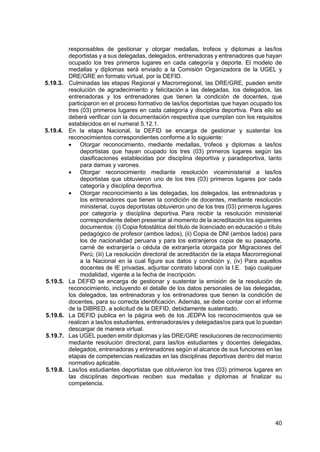 40
responsables de gestionar y otorgar medallas, trofeos y diplomas a las/los
deportistas y a sus delegadas, delegados, entrenadoras y entrenadores que hayan
ocupado los tres primeros lugares en cada categoría y deporte. El modelo de
medallas y diplomas será enviado a la Comisión Organizadora de la UGEL y
DRE/GRE en formato virtual, por la DEFID.
5.19.3. Culminadas las etapas Regional y Macrorregional, las DRE/GRE, pueden emitir
resolución de agradecimiento y felicitación a las delegadas, los delegados, las
entrenadoras y los entrenadores que tienen la condición de docentes, que
participaron en el proceso formativo de las/los deportistas que hayan ocupado los
tres (03) primeros lugares en cada categoría y disciplina deportiva. Para ello se
deberá verificar con la documentación respectiva que cumplan con los requisitos
establecidos en el numeral 5.12.1.
5.19.4. En la etapa Nacional, la DEFID se encarga de gestionar y sustentar los
reconocimientos correspondientes conforme a lo siguiente:
 Otorgar reconocimiento, mediante medallas, trofeos y diplomas a las/los
deportistas que hayan ocupado los tres (03) primeros lugares según las
clasificaciones establecidas por disciplina deportiva y paradeportiva, tanto
para damas y varones.
 Otorgar reconocimiento mediante resolución viceministerial a las/los
deportistas que obtuvieron uno de los tres (03) primeros lugares por cada
categoría y disciplina deportiva.
 Otorgar reconocimiento a las delegadas, los delegados, las entrenadoras y
los entrenadores que tienen la condición de docentes, mediante resolución
ministerial, cuyos deportistas obtuvieron uno de los tres (03) primeros lugares
por categoría y disciplina deportiva. Para recibir la resolución ministerial
correspondiente deben presentar al momento de la acreditación los siguientes
documentos: (i) Copia fotostática del título de licenciado en educación o título
pedagógico de profesor (ambos lados), (ii) Copia de DNI (ambos lados) para
los de nacionalidad peruana y para los extranjeros copia de su pasaporte,
carné de extranjería o cédula de extranjería otorgada por Migraciones del
Perú; (iii) La resolución directoral de acreditación de la etapa Macrorregional
a la Nacional en la cual figure sus datos y condición y, (iv) Para aquellos
docentes de IE privadas, adjuntar contrato laboral con la I.E. bajo cualquier
modalidad, vigente a la fecha de inscripción.
5.19.5. La DEFID se encarga de gestionar y sustentar la emisión de la resolución de
reconocimiento, incluyendo el detalle de los datos personales de las delegadas,
los delegados, las entrenadoras y los entrenadores que tienen la condición de
docentes, para su correcta identificación. Además, se debe contar con el informe
de la DIBRED, a solicitud de la DEFID, debidamente sustentado.
5.19.6. La DEFID publica en la página web de los JEDPA los reconocimientos que se
realicen a las/los estudiantes, entrenadoras/es y delegadas/os para que lo puedan
descargar de manera virtual.
5.19.7. Las UGEL pueden emitir diplomas y las DRE/GRE resoluciones de reconocimiento
mediante resolución directoral, para las/los estudiantes y docentes delegadas,
delegados, entrenadoras y entrenadores según el alcance de sus funciones en las
etapas de competencias realizadas en las disciplinas deportivas dentro del marco
normativo aplicable.
5.19.8. Las/los estudiantes deportistas que obtuvieron los tres (03) primeros lugares en
las disciplinas deportivas reciben sus medallas y diplomas al finalizar su
competencia.
 