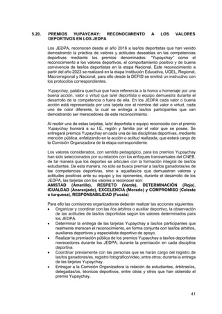 41
5.20. PREMIOS YUPAYCHAY: RECONOCIMIENTO A LOS VALORES
DEPORTIVOS EN LOS JEDPA
Los JEDPA, reconocen desde el año 2016 a las/los deportistas que han venido
demostrando la práctica de valores y actitudes deseables en las competencias
deportivas mediante los premios denominados: “Yupaychay” como el
reconocimiento a los valores deportivos, el comportamiento positivo y de buena
convivencia de las/los deportistas en la etapa Nacional. Este reconocimiento a
partir del año 2023 se realizará en la etapa Institución Educativa, UGEL, Regional,
Macrorregional y Nacional, para ello desde la DEFID se emitirá un instructivo con
los protocolos correspondientes.
Yupaychay, palabra quechua que hace referencia a la honra u homenaje por una
buena acción, valor o virtud que la/el deportista o equipo demuestra durante el
desarrollo de la competencia o fuera de ella. En los JEDPA cada valor o buena
acción está representada por una tarjeta con el nombre del valor o virtud, cada
uno de color diferente, la cual se entrega a las/los participantes que van
demostrando ser merecedores de este reconocimiento.
Al recibir una de estas tarjetas, la/el deportista o equipo reconocido con el premio
Yupaychay honrará a su I.E, región y familia por el valor que se posee. Se
entregará premios Yupaychay en cada una de las disciplinas deportivas, mediante
mención pública, enfatizando en la acción o actitud realizada, que estará cargo de
la Comisión Organizadora de la etapa correspondiente.
Los valores considerados, con sentido pedagógico, para los premios Yupaychay
han sido seleccionados por su relación con los enfoques transversales del CNEB,
de tal manera que los deportes se articulen con la formación integral de las/los
estudiantes. De esta manera, no solo se busca premiar a las/los ganadoras/es de
las competencias deportivas, sino a aquellas/os que demuestran valores y
actitudes positivas ante su equipo y los oponentes, durante el desarrollo de los
JEDPA, las tarjetas con los valores a reconocer son:
AMISTAD (Amarillo), RESPETO (Verde), DETERMINACIÓN (Rojo),
IGUALDAD (Anaranjado), EXCELENCIA (Morado) y COMPROMISO (Celeste
o turquesa), RESPONSABILIDAD (Fucsia)
Para ello las comisiones organizadoras deberán realizar las acciones siguientes:
 Organizar y coordinar con las /los árbitros o auxiliar deportivo, la observación
de las actitudes de las/los deportistas según los valores determinados para
los JEDPA.
 Determinar la entrega de las tarjetas Yupaychay a las/los participantes que
realmente merecen el reconocimiento, en forma conjunta con las/los árbitros,
auxiliares deportivos y especialista deportivo de apoyo.
 Realizar la premiación pública de los premios Yupaychay a las/los deportistas
merecedores durante los JEDPA, durante la premiación en cada disciplina
deportiva.
 Coordinar previamente con las personas que se harán cargo del registro de
las/los ganadoras/es, registro fotográfico/video, entre otros; durante la entrega
de las tarjetas Yupaychay.
 Entregar a la Comisión Organizadora la relación de estudiantes, árbitras/os,
delegadas/os, técnicos deportivos, entre otras y otros que han obtenido el
premio Yupaychay.
 
