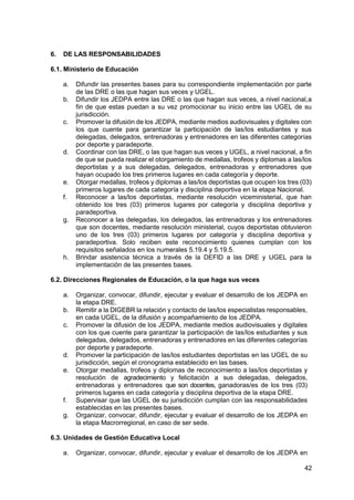 42
6. DE LAS RESPONSABILIDADES
6.1. Ministerio de Educación
a. Difundir las presentes bases para su correspondiente implementación por parte
de las DRE o las que hagan sus veces y UGEL.
b. Difundir los JEDPA entre las DRE o las que hagan sus veces, a nivel nacional,a
fin de que estas puedan a su vez promocionar su inicio entre las UGEL de su
jurisdicción.
c. Promover la difusión de los JEDPA, mediante medios audiovisuales y digitales con
los que cuente para garantizar la participación de las/los estudiantes y sus
delegadas, delegados, entrenadoras y entrenadores en las diferentes categorías
por deporte y paradeporte.
d. Coordinar con las DRE, o las que hagan sus veces y UGEL, a nivel nacional, a fin
de que se pueda realizar el otorgamiento de medallas, trofeos y diplomas a las/los
deportistas y a sus delegadas, delegados, entrenadoras y entrenadores que
hayan ocupado los tres primeros lugares en cada categoría y deporte.
e. Otorgar medallas, trofeos y diplomas a las/los deportistas que ocupen los tres (03)
primeros lugares de cada categoría y disciplina deportiva en la etapa Nacional.
f. Reconocer a las/los deportistas, mediante resolución viceministerial, que han
obtenido los tres (03) primeros lugares por categoría y disciplina deportiva y
paradeportiva.
g. Reconocer a las delegadas, los delegados, las entrenadoras y los entrenadores
que son docentes, mediante resolución ministerial, cuyos deportistas obtuvieron
uno de los tres (03) primeros lugares por categoría y disciplina deportiva y
paradeportiva. Solo reciben este reconocimiento quienes cumplan con los
requisitos señalados en los numerales 5.19.4 y 5.19.5.
h. Brindar asistencia técnica a través de la DEFID a las DRE y UGEL para la
implementación de las presentes bases.
6.2. Direcciones Regionales de Educación, o la que haga sus veces
a. Organizar, convocar, difundir, ejecutar y evaluar el desarrollo de los JEDPA en
la etapa DRE.
b. Remitir a la DIGEBR la relación y contacto de las/los especialistas responsables,
en cada UGEL, de la difusión y acompañamiento de los JEDPA.
c. Promover la difusión de los JEDPA, mediante medios audiovisuales y digitales
con los que cuente para garantizar la participación de las/los estudiantes y sus
delegadas, delegados, entrenadoras y entrenadores en las diferentes categorías
por deporte y paradeporte.
d. Promover la participación de las/los estudiantes deportistas en las UGEL de su
jurisdicción, según el cronograma establecido en las bases.
e. Otorgar medallas, trofeos y diplomas de reconocimiento a las/los deportistas y
resolución de agradecimiento y felicitación a sus delegadas, delegados,
entrenadoras y entrenadores que son docentes, ganadoras/es de los tres (03)
primeros lugares en cada categoría y disciplina deportiva de la etapa DRE.
f. Supervisar que las UGEL de su jurisdicción cumplan con las responsabilidades
establecidas en las presentes bases.
g. Organizar, convocar, difundir, ejecutar y evaluar el desarrollo de los JEDPA en
la etapa Macrorregional, en caso de ser sede.
6.3. Unidades de Gestión Educativa Local
a. Organizar, convocar, difundir, ejecutar y evaluar el desarrollo de los JEDPA en
 