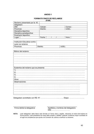 45
ANEXO 1
FORMATO ÚNICO DE RECLAMOS
(FUR)
Reclamo presentado por la IE:
Delgada/o:
DNI: Celular: Correo:
Provincia: Distrito: UGEL:
Disciplina deportiva:
Disciplina paradeportiva:
Escenario deportivo:
Lugar: Fecha: ……./……../…………. Hora:
Institución Educativa contra
quien se reclama:
Provincia: Distrito: UGEL:
Motivo del reclamo:
………………………………………………………………………………………….…………………
………………………………………………………………………………………….…………………
………………………………………………………………………………………….…………………
………………………………………………………………………………………….…………………
………………………………………………………………………………………….…………………
Sustentos del reclamo que se presenta:
1)………………………………………………………………………………….……………………..
2)………………………………………………………………………………………………….……..
3)……………………………………………………………………………………….………………..
4)………………………………………………………………………………………………………...
Otros: ………………………………………………………………………..………………………….
Observaciones:
……………………………………………………………………………………………………
……………………………………………………………………………………………………
……………………………………………………………………………………………………
……………………………………………………………………………………………………
……………………………………………………………………………………………………
Delegada/o acreditado con RD. N°…………………………...…….. Etapa: ……………………..
_______________________ _______________________________
Firma del/de la delegado/a Apellidos y nombres del delegado/a
DNI: ………………………….
NOTA: La/el delegada/o debe llenar este formato en forma clara y legible, indicando el motivo del reclamo en
forma precisa. La/el presidente de mesa debe ampliar y detallar cualquier incidencia mayor suscitada en
el lugar de competencia que ayude a la Comisión de Justicia a clarificar su dictamen.
 