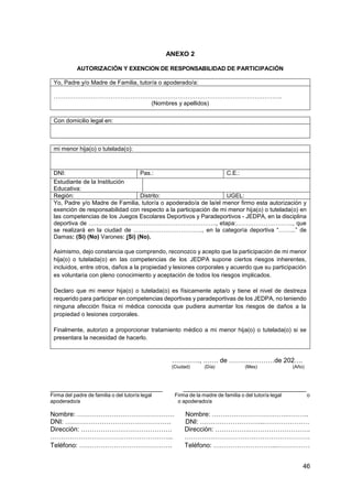 46
ANEXO 2
AUTORIZACIÓN Y EXENCION DE RESPONSABILIDAD DE PARTICIPACIÓN
Yo, Padre y/o Madre de Familia, tutor/a o apoderado/a:
……………………………………………………………………………………………………..
(Nombres y apellidos)
Con domicilio legal en:
mi menor hija(o) o tutelada(o):
DNI: Pas.: C.E.:
Estudiante de la Institución
Educativa:
Región: Distrito: UGEL:
Yo, Padre y/o Madre de Familia, tutor/a o apoderado/a de la/el menor firmo esta autorización y
exención de responsabilidad con respecto a la participación de mi menor hija(o) o tutelada(o) en
las competencias de los Juegos Escolares Deportivos y Paradeportivos - JEDPA, en la disciplina
deportiva de ……………………………………………………….., etapa:……………………….., que
se realizará en la ciudad de …………………………….., en la categoría deportiva “……...” de
Damas: (Si) (No) Varones: (Si) (No).
Asimismo, dejo constancia que comprendo, reconozco y acepto que la participación de mi menor
hija(o) o tutelada(o) en las competencias de los JEDPA supone ciertos riesgos inherentes,
incluidos, entre otros, daños a la propiedad y lesiones corporales y acuerdo que su participación
es voluntaria con pleno conocimiento y aceptación de todos los riesgos implicados.
Declaro que mi menor hija(o) o tutelada(o) es físicamente apta/o y tiene el nivel de destreza
requerido para participar en competencias deportivas y paradeportivas de los JEDPA, no teniendo
ninguna afección física ni médica conocida que pudiera aumentar los riesgos de daños a la
propiedad o lesiones corporales.
Finalmente, autorizo a proporcionar tratamiento médico a mi menor hija(o) o tutelada(o) si se
presentara la necesidad de hacerlo.
…………., ……. de …………………de 202….
(Ciudad) (Día) (Mes) (Año)
_______________________________ __________________________________
Firma del padre de familia o del tutor/a legal Firma de la madre de familia o del tutor/a legal o
apoderado/a o apoderado/a
Nombre: ……………………………………… Nombre: ……………………….…….……….
DNI: …………………………………………. DNI: ………………………...…………………
Dirección: …………………………………… Dirección: …………….……………………….
………………………………………………... ………………………………………………….
Teléfono: ……………………………………. Teléfono: ………………………...……………
 