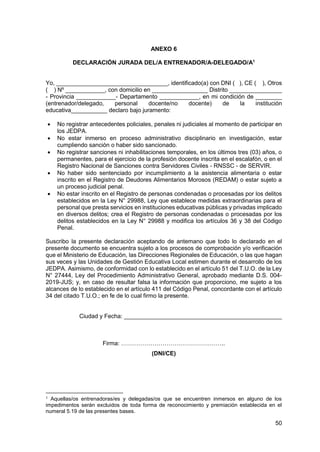 50
ANEXO 6
DECLARACIÓN JURADA DEL/A ENTRENADOR/A-DELEGADO/A1
Yo, __________________________________, identificado(a) con DNI ( ), CE ( ), Otros
( ) Nº ____________, con domicilio en _________________ Distrito ________________
- Provincia ____________- Departamento ____________, en mi condición de ________
(entrenador/delegado, personal docente/no docente) de la institución
educativa___________ declaro bajo juramento:
 No registrar antecedentes policiales, penales ni judiciales al momento de participar en
los JEDPA.
 No estar inmerso en proceso administrativo disciplinario en investigación, estar
cumpliendo sanción o haber sido sancionado.
 No registrar sanciones ni inhabilitaciones temporales, en los últimos tres (03) años, o
permanentes, para el ejercicio de la profesión docente inscrita en el escalafón, o en el
Registro Nacional de Sanciones contra Servidores Civiles - RNSSC - de SERVIR.
 No haber sido sentenciado por incumplimiento a la asistencia alimentaria o estar
inscrito en el Registro de Deudores Alimentarios Morosos (REDAM) o estar sujeto a
un proceso judicial penal.
 No estar inscrito en el Registro de personas condenadas o procesadas por los delitos
establecidos en la Ley N° 29988, Ley que establece medidas extraordinarias para el
personal que presta servicios en instituciones educativas públicas y privadas implicado
en diversos delitos; crea el Registro de personas condenadas o procesadas por los
delitos establecidos en la Ley N° 29988 y modifica los artículos 36 y 38 del Código
Penal.
Suscribo la presente declaración aceptando de antemano que todo lo declarado en el
presente documento se encuentra sujeto a los procesos de comprobación y/o verificación
que el Ministerio de Educación, las Direcciones Regionales de Educación, o las que hagan
sus veces y las Unidades de Gestión Educativa Local estimen durante el desarrollo de los
JEDPA. Asimismo, de conformidad con lo establecido en el artículo 51 del T.U.O. de la Ley
N° 27444, Ley del Procedimiento Administrativo General, aprobado mediante D.S. 004-
2019-JUS; y, en caso de resultar falsa la información que proporciono, me sujeto a los
alcances de lo establecido en el artículo 411 del Código Penal, concordante con el artículo
34 del citado T.U.O.; en fe de lo cual firmo la presente.
Ciudad y Fecha: ________________________________________________
Firma: ……………………………………………..
(DNI/CE)
1 Aquellas/os entrenadoras/es y delegadas/os que se encuentren inmersos en alguno de los
impedimentos serán excluidos de toda forma de reconocimiento y premiación establecida en el
numeral 5.19 de las presentes bases.
 