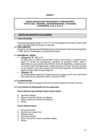51
ANEXO 7
BASES ESPECÍFICAS POR DEPORTE Y PARADEPORTE
ETAPA UGEL, REGIONAL, MACRORREGIONAL Y NACIONAL
CATEGORÍAS: A, B, C, D, E, P.
I. DISCIPLINA DEPORTIVA DE AJEDREZ
1.1 PARTICIPACIÓN:
Participan estudiantes de las “A”, “B” o “C”. En cada categoría se pueden inscribir hasta
cuatro (04) deportistas (2 damas y 2 varones).
1.2 REGLAMENTO:
Se aplican las disposiciones del Reglamento de la Federación Internacional de Ajedrez
- FIDE, salvo lo contemplado en las presentes bases.
1.3 SISTEMA DE JUEGO:
 Categorías “A”, “B” y “C”
Se elige entre el sistema Round Robin (todos contra todos) y el sistema Suizo
según el número de participantes, siguiendo el siguiente criterio: hasta 7
deportistas se usa el sistema Round Robin; de 8 a 20 deportistas, el sistema suizo
a 5 rondas; más de 20 deportistas, el sistema Suizo a 6 rondas. El tiempo de juego
es de cuarenta y cinco (45) minutos, más treinta (30) segundos de incremento por
jugada a finish, hasta la etapa Regional.
 Categoría “B”
En la etapa Macrorregional y la etapa Nacional se juega una (01) hora más treinta
(30) segundos de incremento, para su valoración FIDE.
1.4 CLASIFICACIÓN:
Clasifican en todas las etapas los dos (02) primeros lugares en damas y varones.
1.5 Los Criterios de Desempates son los siguientes:
Para el Sistema Round Robin (todos contra todos)
a. Sonneborn Berger
b. Mayor número de victorias con Negras.
c. Mayor número de victorias con Blancas
d. Sorteo
Para el Sistema Suizo
a. Encuentro directo
b. Buchholz con ajuste Fide
c. Sistema Arranz
d. Sonneborn-Berger
e. Mayor número de victoria con piezas negras
f. Sorteo.
 