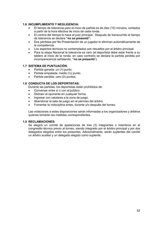 52
1.6 INCUMPLIMIENTO Y NEGLIGENCIA:
 El tiempo de tolerancia para el inicio de partida es de diez (10) minutos, contados
a partir de la hora efectiva de inicio de cada ronda.
 El control del tiempo lo hace el juez principal. Después de transcurrido el tiempo
de tolerancia se declara “no se presentó”.
 Dos pérdidas por No Presentación de un jugador lo eliminan automáticamente de
la competencia.
 Los aspectos técnicos no contemplados son resueltos por el árbitro principal.
 Para la etapa Nacional la tolerancia es cero (el deportista debe estar frente a su
tablero al inicio de la ronda, en caso contrario se declara la partida perdida por
incomparecencia señalando, “no se presentó”).
1.7 SISTEMA DE PUNTUACIÓN:
 Partida ganada: un (1) punto.
 Partida empatada: medio (½) punto.
 Partida perdida: cero (0) puntos.
1.8 CONDUCTA DE LOS DEPORTISTAS:
Durante las partidas, los deportistas están prohibidos de:
 Conversar entre sí o con el público.
 Distraer al oponente en cualquier forma.
 Ingresar con celulares a la zona de juego.
 Abandonar la sala de juego sin el permiso del árbitro.
 Fomentar la indisciplina antes, durante y/o después del torneo.
Las violaciones a estas disposiciones serán informadas a los organizadores y árbitros
quienes tomarán las medidas correspondientes.
1.9 RECLAMACIONES:
Se elegirá un comité de apelaciones de tres (3) integrantes o miembros en el
congresillo técnico previo al torneo, siendo integrado por el árbitro principal y por dos
delegados elegidos entre los presentes. Adicionalmente, serán suplentes del comité
un árbitro auxiliar y un delegado elegido como suplente.
 