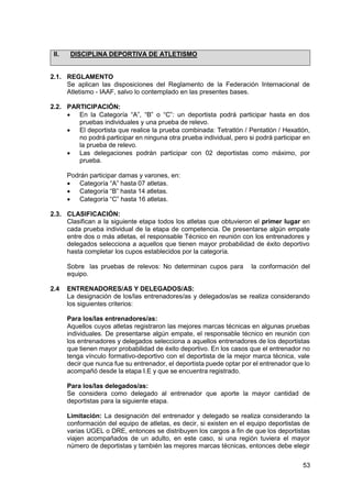 53
II. DISCIPLINA DEPORTIVA DE ATLETISMO
2.1. REGLAMENTO
Se aplican las disposiciones del Reglamento de la Federación Internacional de
Atletismo - IAAF, salvo lo contemplado en las presentes bases.
2.2. PARTICIPACIÓN:
 En la Categoría “A”, “B” o “C”: un deportista podrá participar hasta en dos
pruebas individuales y una prueba de relevo.
 El deportista que realice la prueba combinada: Tetratlón / Pentatlón / Hexatlón,
no podrá participar en ninguna otra prueba individual, pero si podrá participar en
la prueba de relevo.
 Las delegaciones podrán participar con 02 deportistas como máximo, por
prueba.
Podrán participar damas y varones, en:
 Categoría “A” hasta 07 atletas.
 Categoría “B” hasta 14 atletas.
 Categoría “C” hasta 16 atletas.
2.3. CLASIFICACIÓN:
Clasifican a la siguiente etapa todos los atletas que obtuvieron el primer lugar en
cada prueba individual de la etapa de competencia. De presentarse algún empate
entre dos o más atletas, el responsable Técnico en reunión con los entrenadores y
delegados selecciona a aquellos que tienen mayor probabilidad de éxito deportivo
hasta completar los cupos establecidos por la categoría.
Sobre las pruebas de relevos: No determinan cupos para la conformación del
equipo.
2.4 ENTRENADORES/AS Y DELEGADOS/AS:
La designación de los/las entrenadores/as y delegados/as se realiza considerando
los siguientes criterios:
Para los/las entrenadores/as:
Aquellos cuyos atletas registraron las mejores marcas técnicas en algunas pruebas
individuales. De presentarse algún empate, el responsable técnico en reunión con
los entrenadores y delegados selecciona a aquellos entrenadores de los deportistas
que tienen mayor probabilidad de éxito deportivo. En los casos que el entrenador no
tenga vínculo formativo-deportivo con el deportista de la mejor marca técnica, vale
decir que nunca fue su entrenador, el deportista puede optar por el entrenador que lo
acompañó desde la etapa I.E y que se encuentra registrado.
Para los/las delegados/as:
Se considera como delegado al entrenador que aporte la mayor cantidad de
deportistas para la siguiente etapa.
Limitación: La designación del entrenador y delegado se realiza considerando la
conformación del equipo de atletas, es decir, si existen en el equipo deportistas de
varias UGEL o DRE, entonces se distribuyen los cargos a fin de que los deportistas
viajen acompañados de un adulto, en este caso, si una región tuviera el mayor
número de deportistas y también las mejores marcas técnicas, entonces debe elegir
 