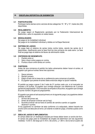 57
III. DISCIPLINA DEPORTIVA DE BÁDMINTON
3.1 PARTICIPACIÓN:
Participan tanto damas como varones de las categorías “A”, “B” y “C”, hasta dos (02)
deportistas.
3.2 REGLAMENTO:
Se juega según el Reglamento aprobado por la Federación Internacional de
Bádminton, salvo lo expuesto en estas bases.
3.3 MODALIDADES:
Se juega en la modalidad individual.
Se juega en la modalidad individual y dobles en la Etapa Nacional.
3.4 SISTEMA DE JUEGO:
Se juega bajo el sistema de series todos contra todos, siendo las series de 4
deportistas, clasificando para la fase final los dos primeros de cada serie. La fase
final se juega bajo el sistema de llaves de eliminación doble.
3.5 CRITERIOS DE DESEMPATE:
1. Partido entre sí.
2. Sets a favor entre juegos en contra.
3. Puntos a favor entre tantos en contra.
3.6 PARTIDOS:
Antes de que comience el partido los lados adversarios deben hacer el sorteo, el
jugador que gana el sorteo tiene tres opciones:
1. Sacar primero.
2. Recibir primero.
3. Elegir el lado de la mesa de su preferencia para comenzar el partido.
4. El jugador que pierde el sorteo debe entonces elegir la opción restante.
El partido se juega a ganar 2 de 3 sets de 21 puntos cada uno, si el marcador se
empata a 20 puntos, el jugador que consiga alcanzar una diferencia de 2 puntos
ganará el juego/partido. Si el marcador se empata a 29 puntos, el jugador que consiga
el punto número 30 gana el juego/partido.
El jugador que gane el set sacará primero en el siguiente juego.Los jugadores deben
cambiar de lado:
1. Al final del primer set.
2. Antes de empezar el tercer set (si hay).
3. Durante el tercer set se hará el cambio de cancha cuando un jugador
alcance11 puntos.
Si los jugadores no cambian de lado conforme a lo estipulado, deben hacerlo tan
pronto como se descubra el error y el volante no esté en juego, el tanteo queda como
está.
3.7 ÁREA DE JUEGO E IMPLEMENTOS:
El campo debe ser un rectángulo trazado por líneas deben tener un ancho de 4cm.,
el campo de juego para la modalidad de singles de bádminton son las siguientes
medidas: 13.40 m. De largo por 5.18 m. De ancho, y 1.98 m. De la red al cuadro de
 